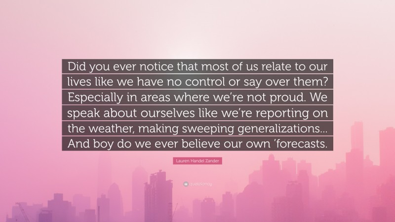 Lauren Handel Zander Quote: “Did you ever notice that most of us relate to our lives like we have no control or say over them? Especially in areas where we’re not proud. We speak about ourselves like we’re reporting on the weather, making sweeping generalizations... And boy do we ever believe our own ’forecasts.”