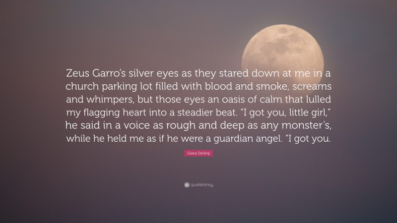 Giana Darling Quote: “Zeus Garro’s silver eyes as they stared down at me in a church parking lot filled with blood and smoke, screams and whimpers, but those eyes an oasis of calm that lulled my flagging heart into a steadier beat. “I got you, little girl,” he said in a voice as rough and deep as any monster’s, while he held me as if he were a guardian angel. “I got you.”