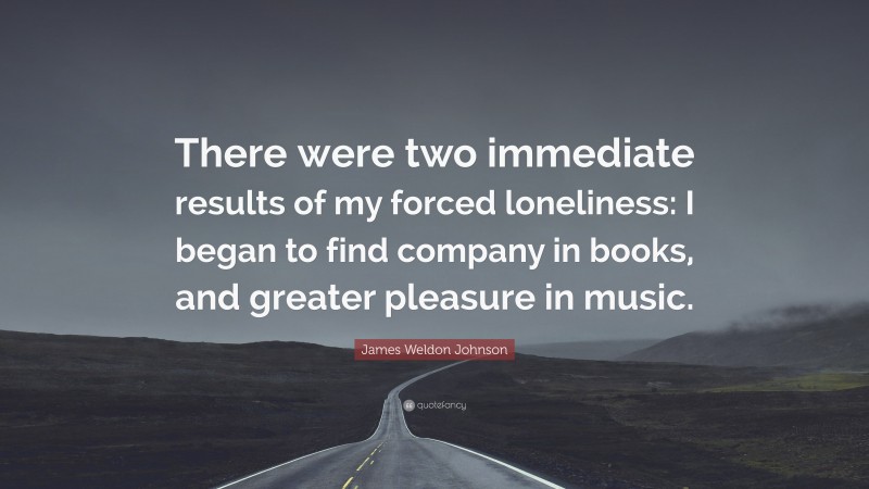 James Weldon Johnson Quote: “There were two immediate results of my forced loneliness: I began to find company in books, and greater pleasure in music.”