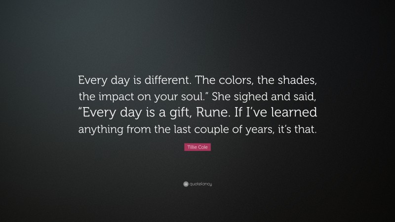 Tillie Cole Quote: “Every day is different. The colors, the shades, the impact on your soul.” She sighed and said, “Every day is a gift, Rune. If I’ve learned anything from the last couple of years, it’s that.”