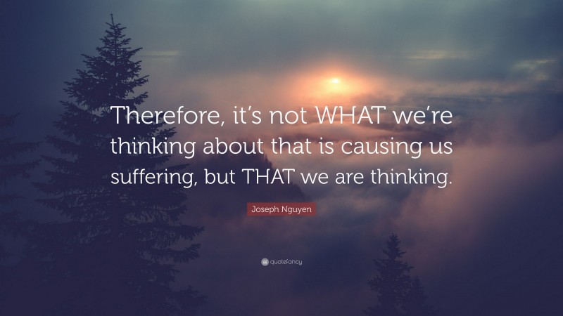 Joseph Nguyen Quote: “Therefore, it’s not WHAT we’re thinking about that is causing us suffering, but THAT we are thinking.”