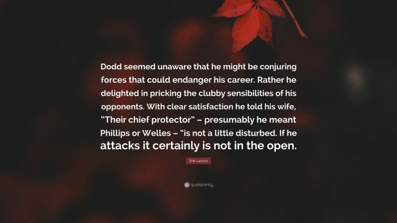 Erik Larson Quote: “Dodd seemed unaware that he might be conjuring forces that could endanger his career. Rather he delighted in pricking the clubby sensibilities of his opponents. With clear satisfaction he told his wife, “Their chief protector” – presumably he meant Phillips or Welles – “is not a little disturbed. If he attacks it certainly is not in the open.”