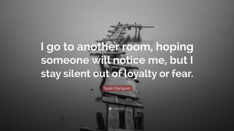 Sarah Manguso Quote: “I go to another room, hoping someone will notice me, but I stay silent out of loyalty or fear.”