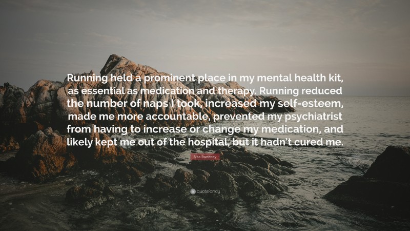 Nita Sweeney Quote: “Running held a prominent place in my mental health kit, as essential as medication and therapy. Running reduced the number of naps I took, increased my self-esteem, made me more accountable, prevented my psychiatrist from having to increase or change my medication, and likely kept me out of the hospital, but it hadn’t cured me.”