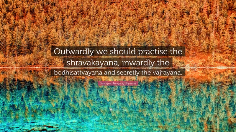 Dzongsar Jamyang Khyentse Quote: “Outwardly we should practise the shravakayana, inwardly the bodhisattvayana and secretly the vajrayana.”