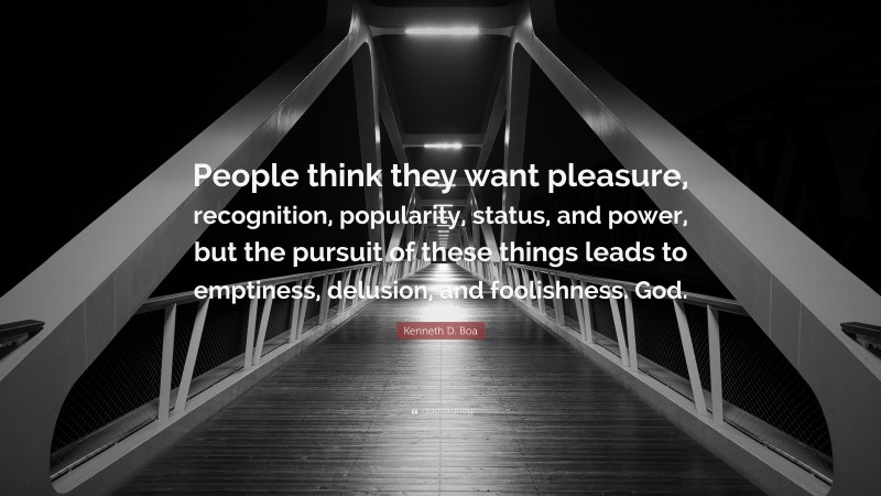 Kenneth D. Boa Quote: “People think they want pleasure, recognition, popularity, status, and power, but the pursuit of these things leads to emptiness, delusion, and foolishness. God.”