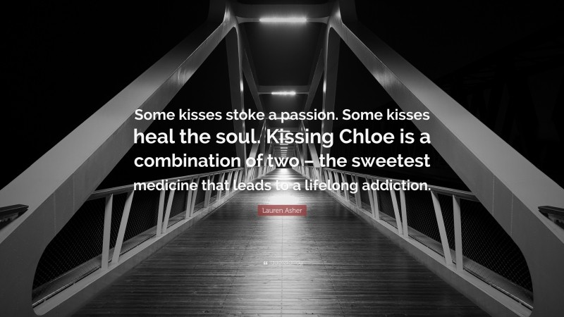Lauren Asher Quote: “Some kisses stoke a passion. Some kisses heal the soul. Kissing Chloe is a combination of two – the sweetest medicine that leads to a lifelong addiction.”