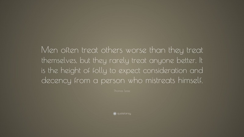 Thomas Szasz Quote: “Men often treat others worse than they treat themselves, but they rarely treat anyone better. It is the height of folly to expect consideration and decency from a person who mistreats himself.”