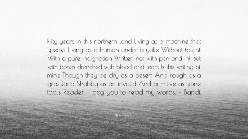 Bandi Quote: “Fifty years in this northern land Living as a machine that speaks Living as a human under a yoke Without talent With a pure indignation Written not with pen and ink But with bones drenched with blood and tears Is this writing of mine Though they be dry as a desert And rough as a grassland Shabby as an invalid And primitive as stone tools Reader! I beg you to read my words. – Bandi.”