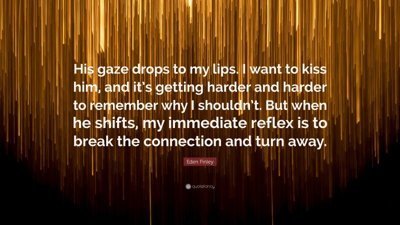 Eden Finley Quote: “His gaze drops to my lips. I want to kiss him, and it’s getting harder and harder to remember why I shouldn’t. But when he shifts, my immediate reflex is to break the connection and turn away.”