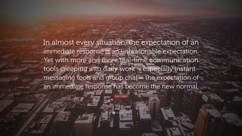 Jason Fried Quote: “In almost every situation, the expectation of an immediate response is an unreasonable expectation. Yet with more and more real-time communication tools creeping into daily work – especially instant-messaging tools and group chat – the expectation of an immediate response has become the new normal.”