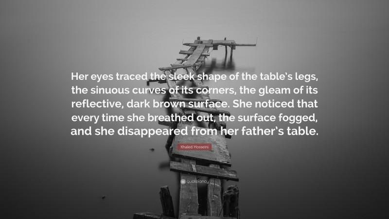 Khaled Hosseini Quote: “Her eyes traced the sleek shape of the table’s legs, the sinuous curves of its corners, the gleam of its reflective, dark brown surface. She noticed that every time she breathed out, the surface fogged, and she disappeared from her father’s table.”