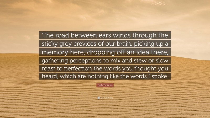 Judy Croome Quote: “The road between ears winds through the sticky grey crevices of our brain, picking up a memory here, dropping off an idea there, gathering perceptions to mix and stew or slow roast to perfection the words you thought you heard, which are nothing like the words I spoke.”