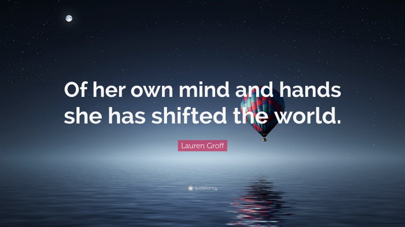Lauren Groff Quote: “Of her own mind and hands she has shifted the world.”