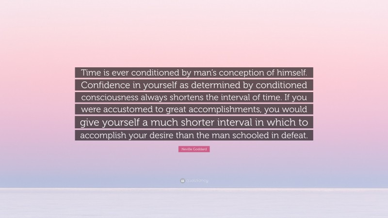 Neville Goddard Quote: “Time is ever conditioned by man’s conception of himself. Confidence in yourself as determined by conditioned consciousness always shortens the interval of time. If you were accustomed to great accomplishments, you would give yourself a much shorter interval in which to accomplish your desire than the man schooled in defeat.”