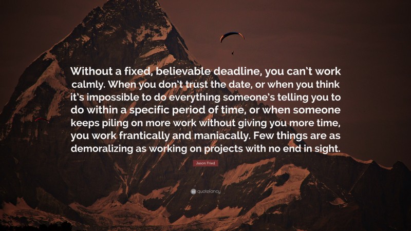 Jason Fried Quote: “Without a fixed, believable deadline, you can’t work calmly. When you don’t trust the date, or when you think it’s impossible to do everything someone’s telling you to do within a specific period of time, or when someone keeps piling on more work without giving you more time, you work frantically and maniacally. Few things are as demoralizing as working on projects with no end in sight.”