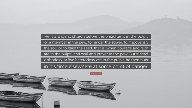E.M. Bounds Quote: “He is always at church before the preacher is in the pulpit or a member in the pew, to hinder the sower, to impoverish the soil, or to blast the seed, that is, when courage and faith are in the pulpit, and zeal and prayer in the pew. But if dead orthodoxy or live heterodoxy are in the pulpit, he then puts in his time elsewhere at some point of danger.”