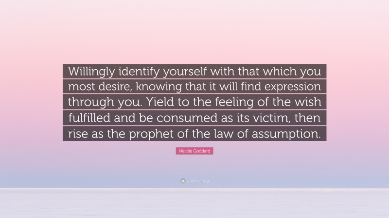 Neville Goddard Quote: “Willingly identify yourself with that which you most desire, knowing that it will find expression through you. Yield to the feeling of the wish fulfilled and be consumed as its victim, then rise as the prophet of the law of assumption.”