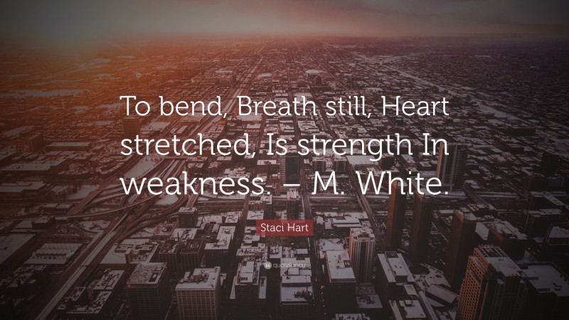 Staci Hart Quote: “To bend, Breath still, Heart stretched, Is strength In weakness. – M. White.”