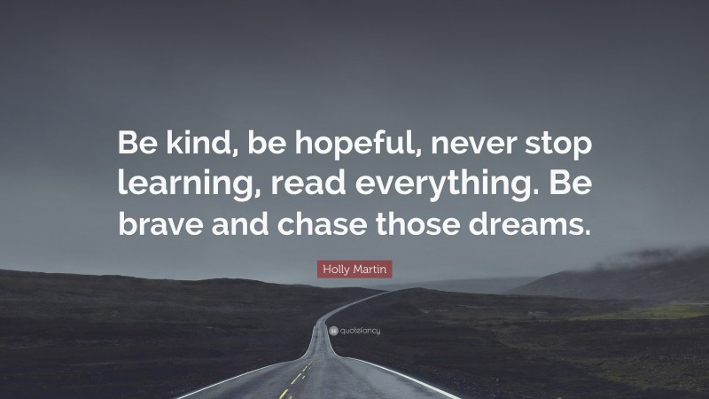 Holly Martin Quote: “Be kind, be hopeful, never stop learning, read everything. Be brave and chase those dreams.”