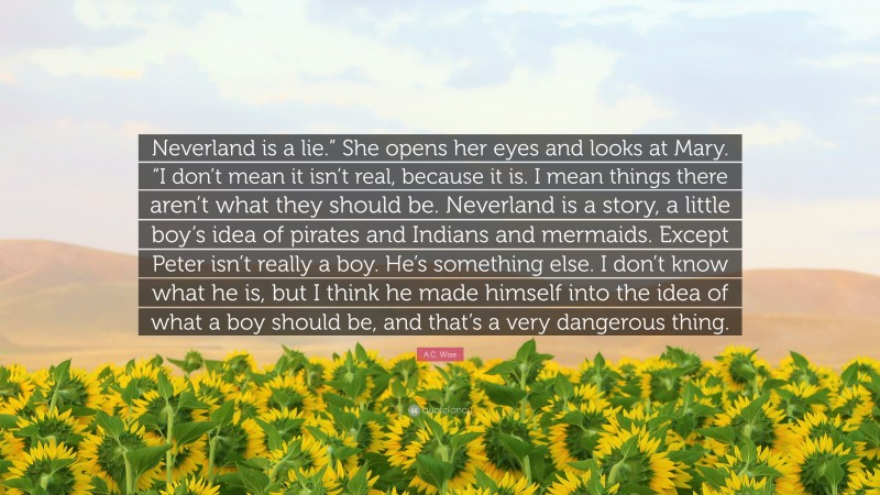 A.C. Wise Quote: “Neverland is a lie.” She opens her eyes and looks at Mary. “I don’t mean it isn’t real, because it is. I mean things there aren’t what they should be. Neverland is a story, a little boy’s idea of pirates and Indians and mermaids. Except Peter isn’t really a boy. He’s something else. I don’t know what he is, but I think he made himself into the idea of what a boy should be, and that’s a very dangerous thing.”