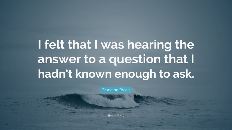 Francine Prose Quote: “I felt that I was hearing the answer to a question that I hadn’t known enough to ask.”