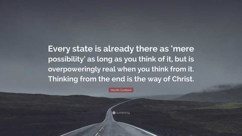 Neville Goddard Quote: “Every state is already there as ‘mere possibility’ as long as you think of it, but is overpoweringly real when you think from it. Thinking from the end is the way of Christ.”