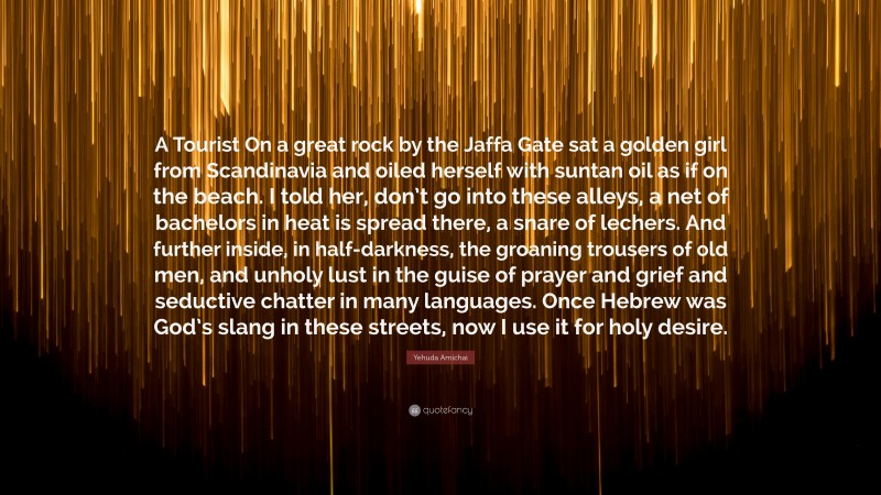 Yehuda Amichai Quote: “A Tourist On a great rock by the Jaffa Gate sat a golden girl from Scandinavia and oiled herself with suntan oil as if on the beach. I told her, don’t go into these alleys, a net of bachelors in heat is spread there, a snare of lechers. And further inside, in half-darkness, the groaning trousers of old men, and unholy lust in the guise of prayer and grief and seductive chatter in many languages. Once Hebrew was God’s slang in these streets, now I use it for holy desire.”