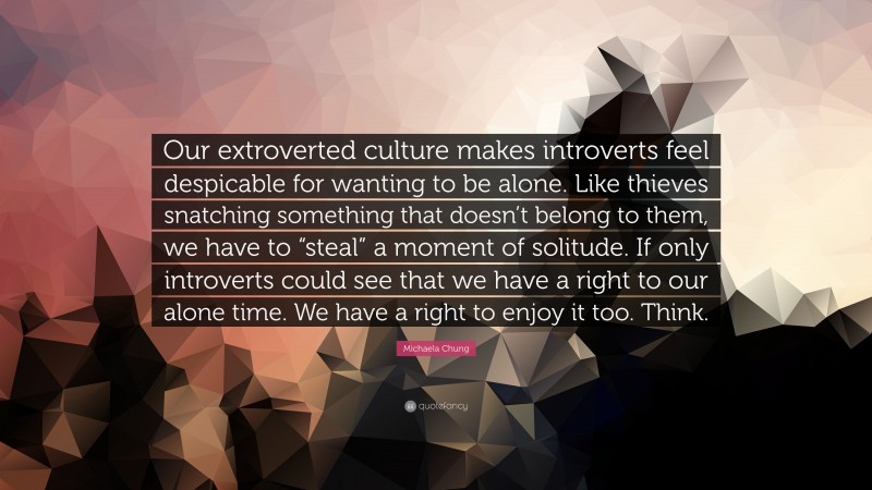 Michaela Chung Quote: “Our extroverted culture makes introverts feel despicable for wanting to be alone. Like thieves snatching something that doesn’t belong to them, we have to “steal” a moment of solitude. If only introverts could see that we have a right to our alone time. We have a right to enjoy it too. Think.”