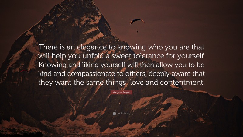 Margaux Bergen Quote: “There is an elegance to knowing who you are that will help you unfold a sweet tolerance for yourself. Knowing and liking yourself will then allow you to be kind and compassionate to others, deeply aware that they want the same things: love and contentment.”