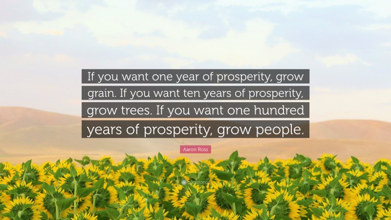 Aaron Ross Quote: “If you want one year of prosperity, grow grain. If you want ten years of prosperity, grow trees. If you want one hundred years of prosperity, grow people.”