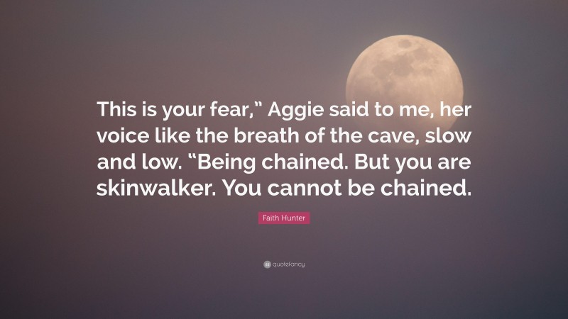 Faith Hunter Quote: “This is your fear,” Aggie said to me, her voice like the breath of the cave, slow and low. “Being chained. But you are skinwalker. You cannot be chained.”