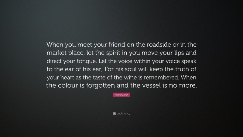 Kahlil Gibran Quote: “When you meet your friend on the roadside or in the market place, let the spirit in you move your lips and direct your tongue. Let the voice within your voice speak to the ear of his ear; For his soul will keep the truth of your heart as the taste of the wine is remembered. When the colour is forgotten and the vessel is no more.”