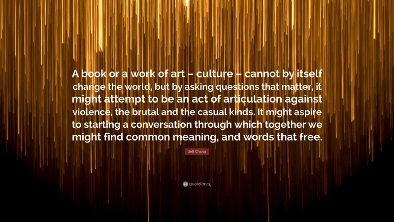 Jeff Chang Quote: “A book or a work of art – culture – cannot by itself change the world, but by asking questions that matter, it might attempt to be an act of articulation against violence, the brutal and the casual kinds. It might aspire to starting a conversation through which together we might find common meaning, and words that free.”