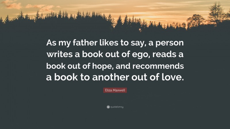 Eliza Maxwell Quote: “As my father likes to say, a person writes a book out of ego, reads a book out of hope, and recommends a book to another out of love.”