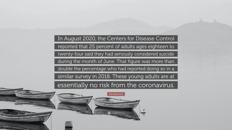 Alex Berenson Quote: “In August 2020, the Centers for Disease Control reported that 25 percent of adults ages eighteen to twenty-four said they had seriously considered suicide during the month of June. That figure was more than double the percentage who had reported doing so in a similar survey in 2018. These young adults are at essentially no risk from the coronavirus.”