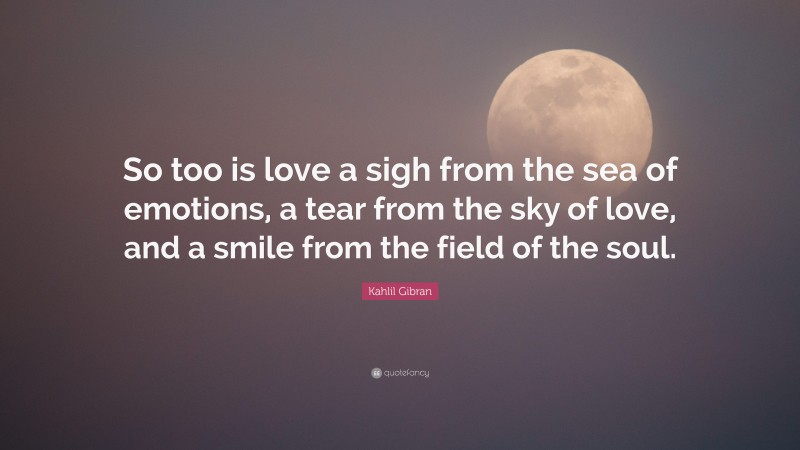 Kahlil Gibran Quote: “So too is love a sigh from the sea of emotions, a tear from the sky of love, and a smile from the field of the soul.”