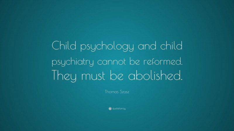 Thomas Szasz Quote: “Child psychology and child psychiatry cannot be reformed. They must be abolished.”