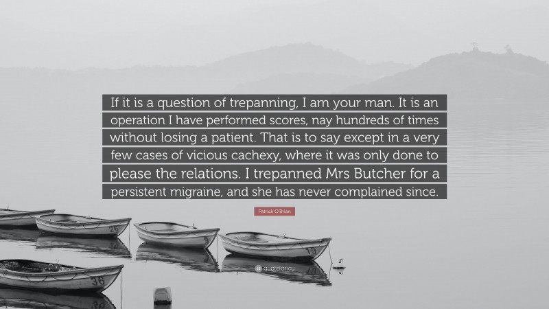 Patrick O'Brian Quote: “If it is a question of trepanning, I am your man. It is an operation I have performed scores, nay hundreds of times without losing a patient. That is to say except in a very few cases of vicious cachexy, where it was only done to please the relations. I trepanned Mrs Butcher for a persistent migraine, and she has never complained since.”