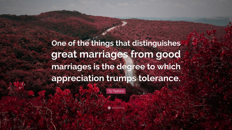 Ty Tashiro Quote: “One of the things that distinguishes great marriages from good marriages is the degree to which appreciation trumps tolerance.”