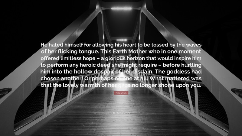 Philip Wyeth Quote: “He hated himself for allowing his heart to be tossed by the waves of her flicking tongue. This Earth Mother who in one moment offered limitless hope – a glorious horizon that would inspire him to perform any heroic deed she might require – before hurtling him into the hollow despair of her disdain. The goddess had chosen another! Or perhaps no one at all. What mattered was that the lovely warmth of her gaze no longer shone upon you.”