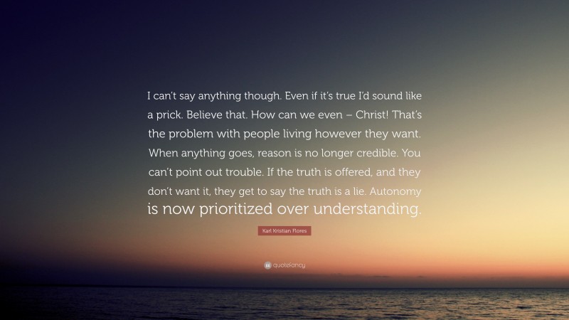 Karl Kristian Flores Quote: “I can’t say anything though. Even if it’s true I’d sound like a prick. Believe that. How can we even – Christ! That’s the problem with people living however they want. When anything goes, reason is no longer credible. You can’t point out trouble. If the truth is offered, and they don’t want it, they get to say the truth is a lie. Autonomy is now prioritized over understanding.”
