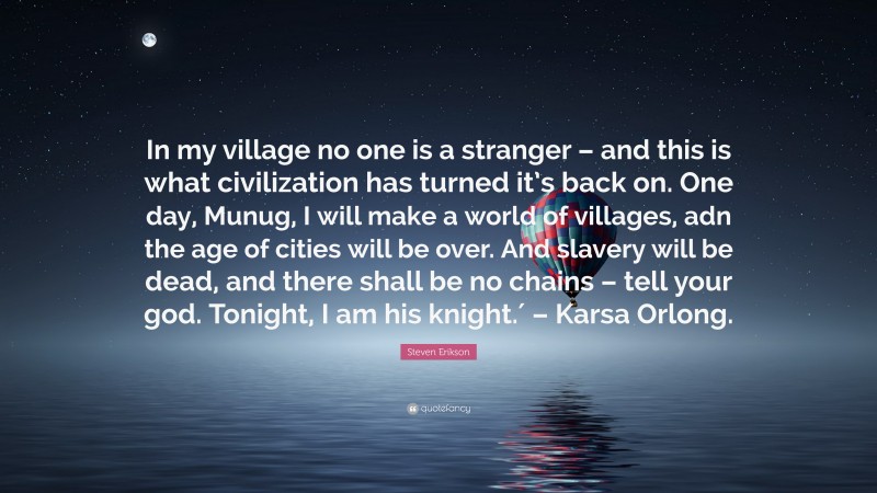 Steven Erikson Quote: “In my village no one is a stranger – and this is what civilization has turned it’s back on. One day, Munug, I will make a world of villages, adn the age of cities will be over. And slavery will be dead, and there shall be no chains – tell your god. Tonight, I am his knight.′ – Karsa Orlong.”