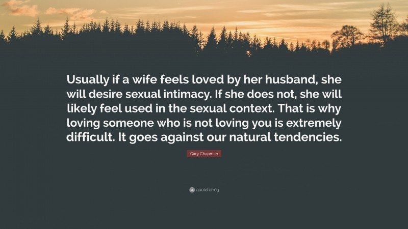 Gary Chapman Quote: “Usually if a wife feels loved by her husband, she will desire sexual intimacy. If she does not, she will likely feel used in the sexual context. That is why loving someone who is not loving you is extremely difficult. It goes against our natural tendencies.”