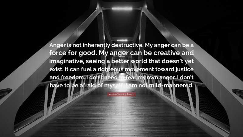 Austin Channing Brown Quote: “Anger is not inherently destructive. My anger can be a force for good. My anger can be creative and imaginative, seeing a better world that doesn’t yet exist. It can fuel a righteous movement toward justice and freedom. I don’t need to fear my own anger. I don’t have to be afraid of myself. I am not mild-mannered.”