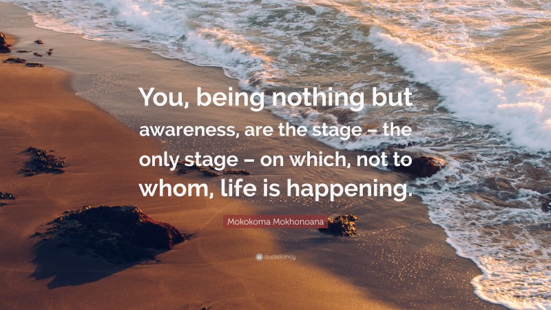 Mokokoma Mokhonoana Quote: “You, being nothing but awareness, are the stage – the only stage – on which, not to whom, life is happening.”