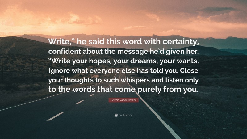 Dennis Vanderkerken Quote: “Write,” he said this word with certainty, confident about the message he’d given her. “Write your hopes, your dreams, your wants. Ignore what everyone else has told you. Close your thoughts to such whispers and listen only to the words that come purely from you.”