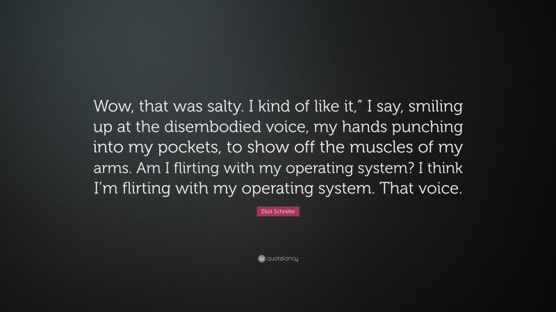 Eliot Schrefer Quote: “Wow, that was salty. I kind of like it,” I say, smiling up at the disembodied voice, my hands punching into my pockets, to show off the muscles of my arms. Am I flirting with my operating system? I think I’m flirting with my operating system. That voice.”
