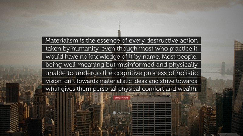 Brett Stevens Quote: “Materialism is the essence of every destructive action taken by humanity, even though most who practice it would have no knowledge of it by name. Most people, being well-meaning but misinformed and physically unable to undergo the cognitive process of holistic vision, drift towards materialistic ideas and strive towards what gives them personal physical comfort and wealth.”