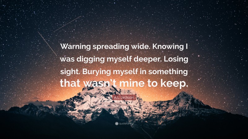 A.L. Jackson Quote: “Warning spreading wide. Knowing I was digging myself deeper. Losing sight. Burying myself in something that wasn’t mine to keep.”